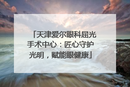 天津爱尔眼科屈光手术中心：匠心守护光明，赋能眼健康