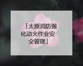 太原消防强化动火作业安全管理