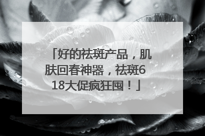 好的祛斑产品，肌肤回春神器，祛斑618大促疯狂囤！