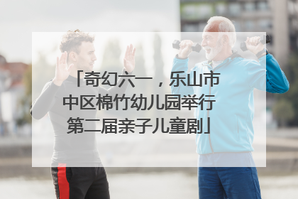 奇幻六一，乐山市中区棉竹幼儿园举行第二届亲子儿童剧