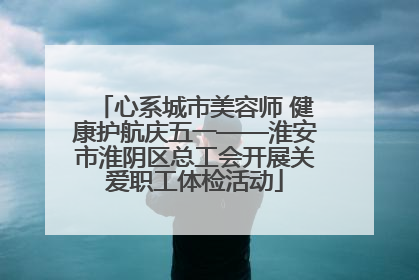 心系城市美容师 健康护航庆五一——淮安市淮阴区总工会开展关爱职工体检活动
