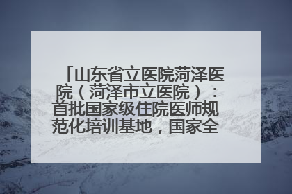山东省立医院菏泽医院（菏泽市立医院）：首批国家级住院医师规范化培训基地，国家全科医生转岗培训基地