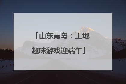 山东青岛：工地趣味游戏迎端午