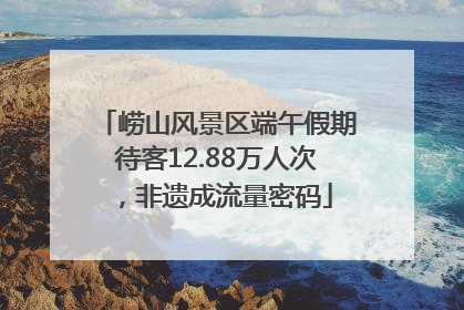 崂山风景区端午假期待客12.88万人次，非遗成流量密码