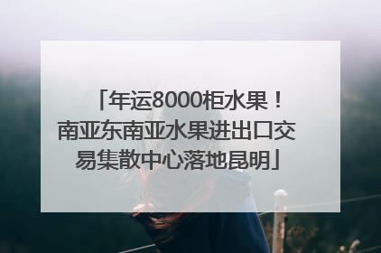 年运8000柜水果！南亚东南亚水果进出口交易集散中心落地昆明