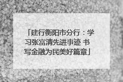 建行衡阳市分行：学习张富清先进事迹 书写金融为民美好篇章