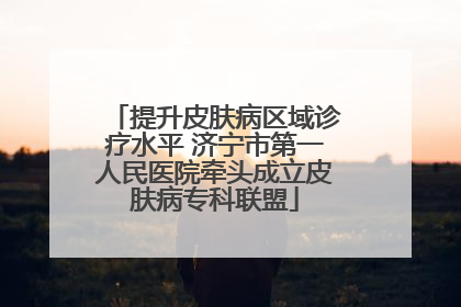 提升皮肤病区域诊疗水平 济宁市第一人民医院牵头成立皮肤病专科联盟