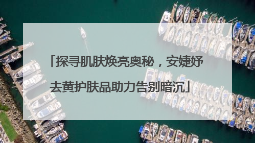 探寻肌肤焕亮奥秘，安婕妤去黄护肤品助力告别暗沉