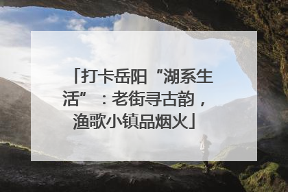 打卡岳阳“湖系生活”：老街寻古韵，渔歌小镇品烟火