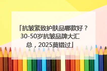 抗皱紧致护肤品哪款好？30-50岁抗皱品牌大汇总，2025莫错过