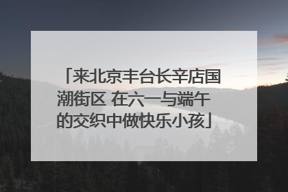 来北京丰台长辛店国潮街区 在六一与端午的交织中做快乐小孩