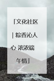 文化社区｜粽香沁人心 浓浓端午情