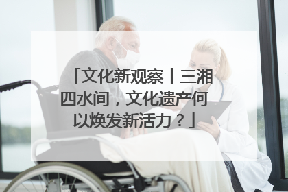 文化新观察丨三湘四水间，文化遗产何以焕发新活力？