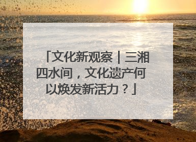 文化新观察｜三湘四水间，文化遗产何以焕发新活力？