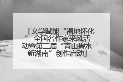 文学赋能“福地怀化” 全国名作家采风活动暨第三届“青山碧水新湖南”创作启动