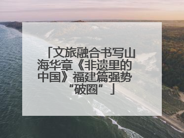 文旅融合书写山海华章《非遗里的中国》福建篇强势“破圈”