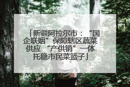 新疆阿拉尔市：“国企联姻”保障辖区蔬菜供应 “产供销”一体托稳市民菜篮子