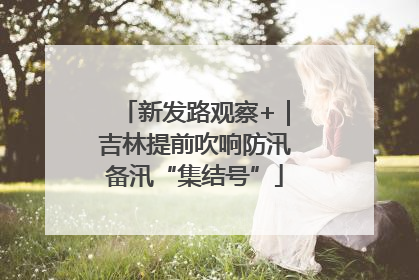 新发路观察+｜吉林提前吹响防汛备汛“集结号”