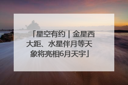 星空有约｜金星西大距、水星伴月等天象将亮相6月天宇