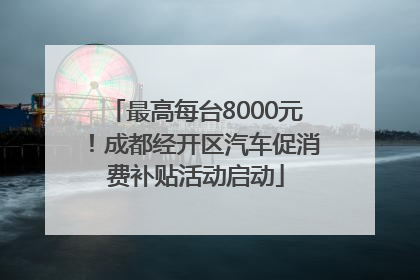 最高每台8000元！成都经开区汽车促消费补贴活动启动