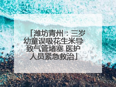潍坊青州：三岁幼童误吸花生米导致气管堵塞 医护人员紧急救治