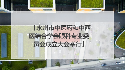 永州市中医药和中西医结合学会眼科专业委员会成立大会举行