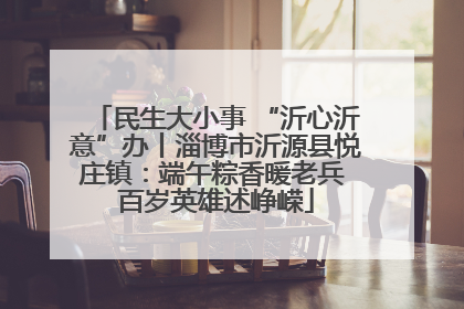 民生大小事 “沂心沂意”办丨淄博市沂源县悦庄镇：端午粽香暖老兵 百岁英雄述峥嵘
