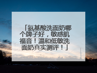 氨基酸洗面奶哪个牌子好，敏感肌福音！温和低敏洗面奶真实测评！