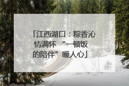 江西湖口：粽香沁 情满怀 “一顿饭的陪伴”暖人心