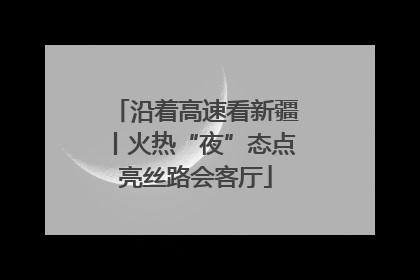 沿着高速看新疆丨火热“夜”态点亮丝路会客厅
