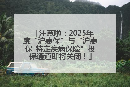 注意啦：2025年度“沪惠保”与“沪惠保-特定疾病保险”投保通道即将关闭！