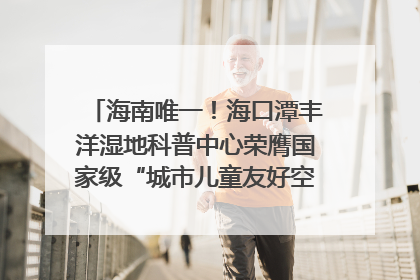 海南唯一！海口潭丰洋湿地科普中心荣膺国家级“城市儿童友好空间建设园区”称号