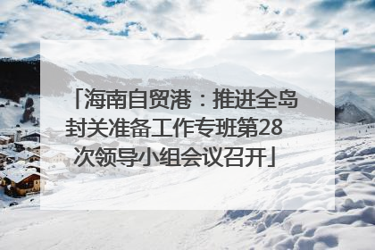 海南自贸港：推进全岛封关准备工作专班第28次领导小组会议召开