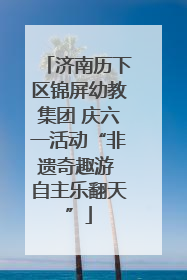 济南历下区锦屏幼教集团 庆六一活动“非遗奇趣游 自主乐翻天”