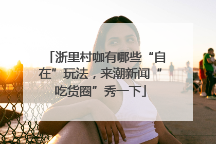 浙里村咖有哪些“自在”玩法，来潮新闻“吃货圈”秀一下
