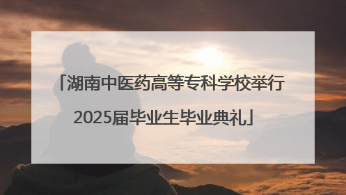 湖南中医药高等专科学校举行2025届毕业生毕业典礼