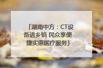 湖南中方：CT设备进乡镇 民众享便捷实惠医疗服务