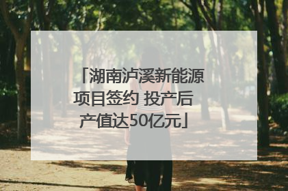 湖南泸溪新能源项目签约 投产后产值达50亿元
