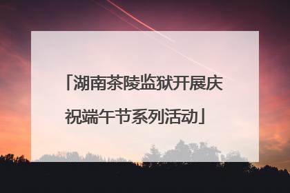 湖南茶陵监狱开展庆祝端午节系列活动