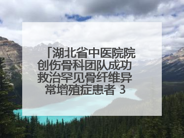 湖北省中医院院创伤骨科团队成功救治罕见骨纤维异常增殖症患者 3D打印技术助力精准矫形手术