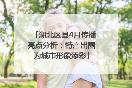 湖北区县4月传播亮点分析：特产出圈为城市形象添彩