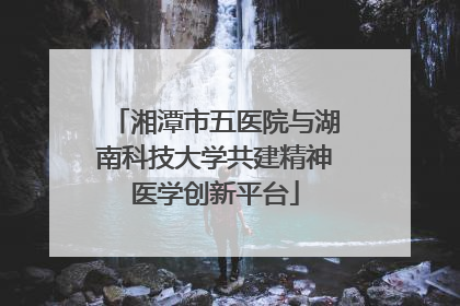 湘潭市五医院与湖南科技大学共建精神医学创新平台