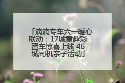 滴滴专车六一暖心联动：17城童趣彩蛋车惊喜上线 46城司机亲子活动
