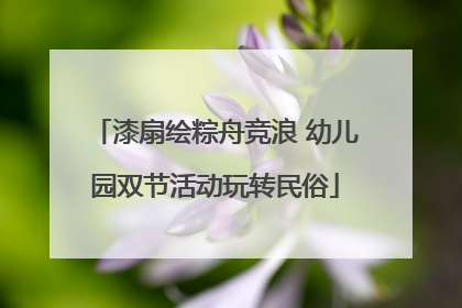 漆扇绘粽舟竞浪 幼儿园双节活动玩转民俗