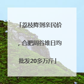 荔枝降到亲民价，合肥周谷堆日均批发20多万斤