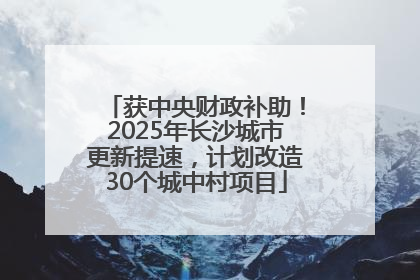 获中央财政补助！2025年长沙城市更新提速，计划改造30个城中村项目