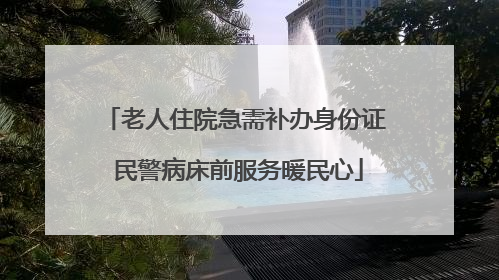 老人住院急需补办身份证 民警病床前服务暖民心