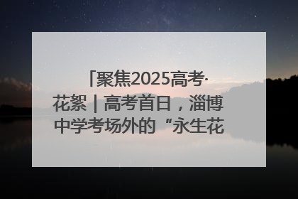 聚焦2025高考·花絮｜高考首日，淄博中学考场外的“永生花”传递温暖与祝福