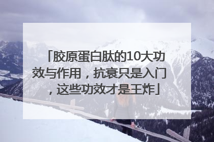 胶原蛋白肽的10大功效与作用，抗衰只是入门，这些功效才是王炸