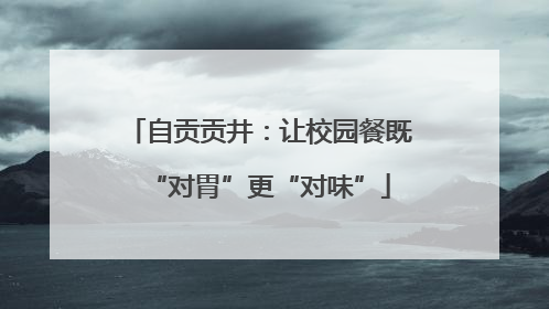 自贡贡井：让校园餐既“对胃”更“对味”